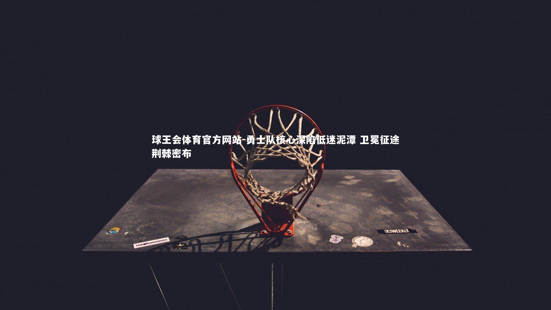 球王会体育官方网站-勇士队核心深陷低迷泥潭 卫冕征途荆棘密布