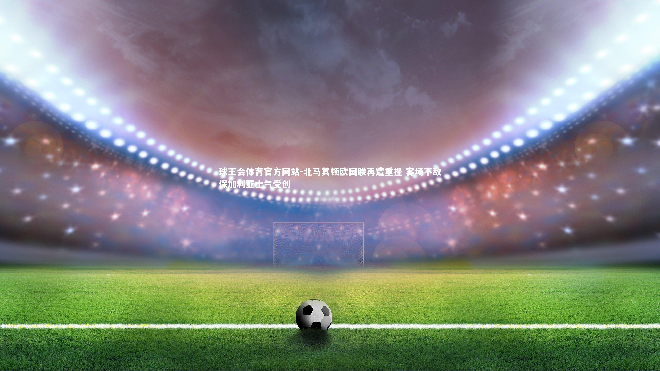 北马其顿欧国联再遭重挫 客场不敌保加利亚士气受创