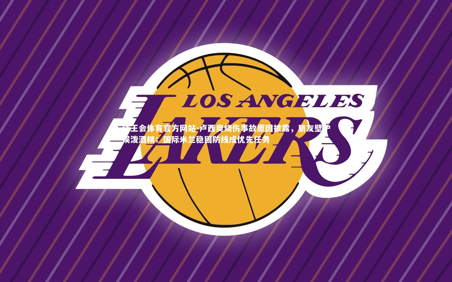 球王会体育官方网站-卢西奥烧伤事故原因披露，朋友壁炉误泼酒精；国际米兰稳固防线成优先任务