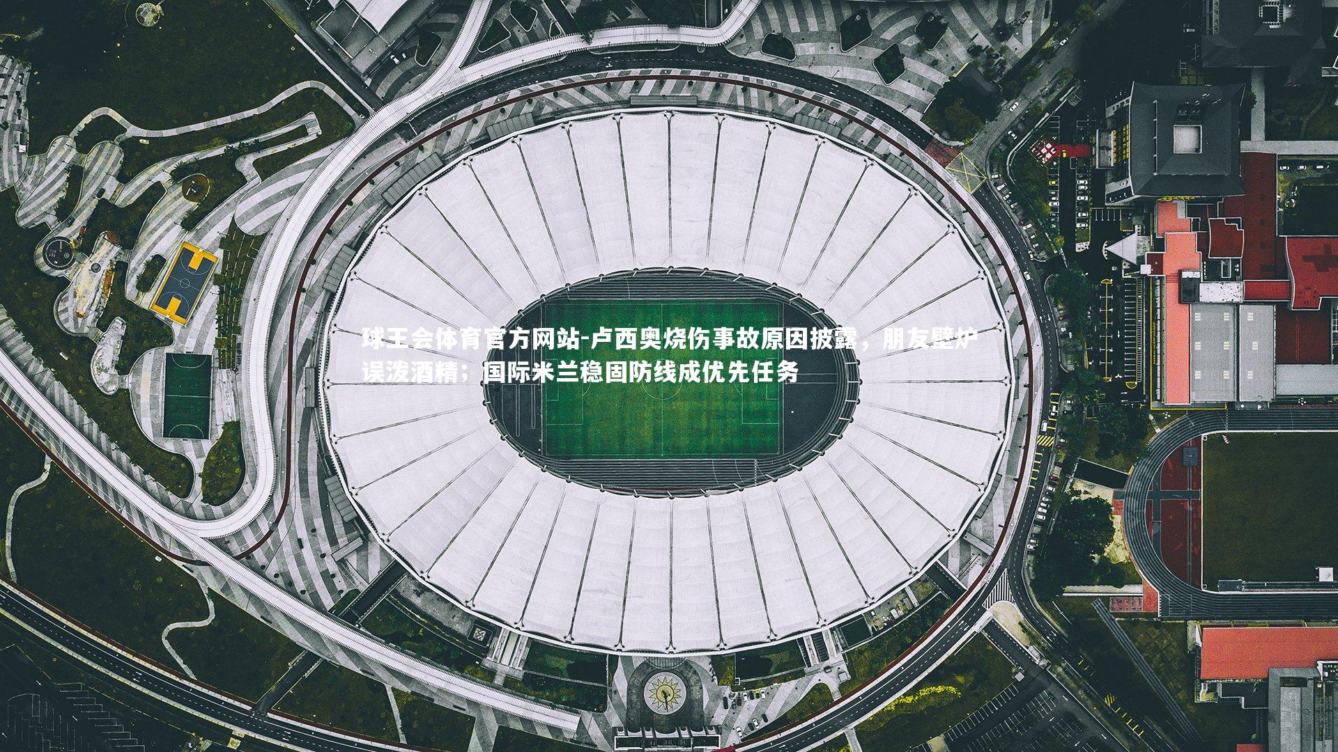 卢西奥烧伤事故原因披露，朋友壁炉误泼酒精；国际米兰稳固防线成优先任务